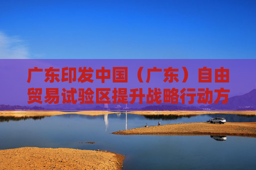 广东印发中国（广东）自由贸易试验区提升战略行动方案