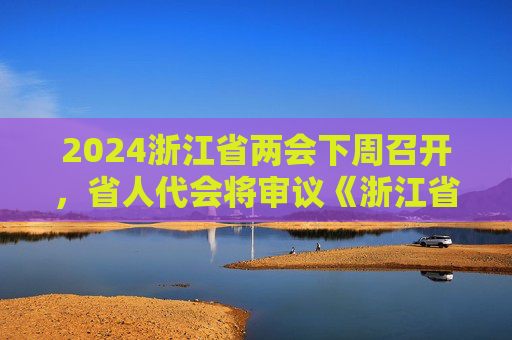 2024浙江省两会下周召开，省人代会将审议《浙江省优化营商环境条例 （草案）》
