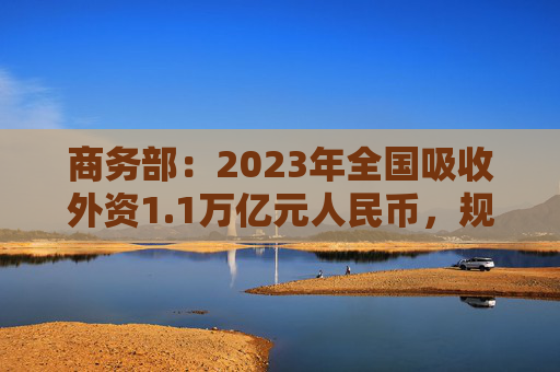 商务部：2023年全国吸收外资1.1万亿元人民币，规模仍处历史高位