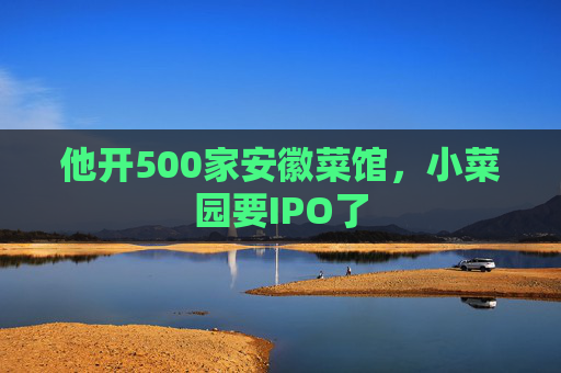 他开500家安徽菜馆，小菜园要IPO了