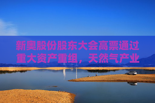 新奥股份股东大会高票通过重大资产重组，天然气产业链一体化战略取得关键进展