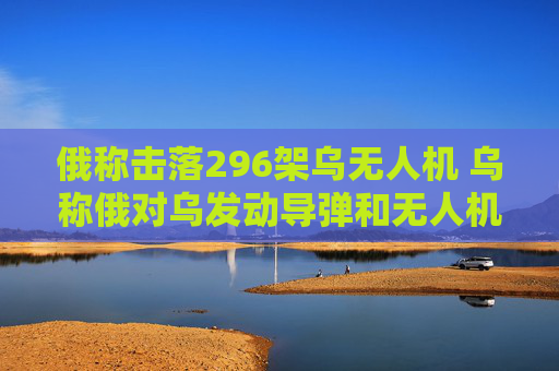 俄称击落296架乌无人机 乌称俄对乌发动导弹和无人机袭击