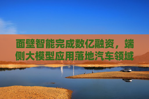 面壁智能完成数亿融资，端侧大模型应用落地汽车领域