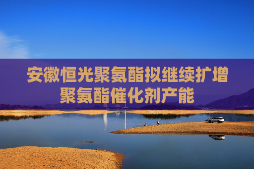 安徽恒光聚氨酯拟继续扩增聚氨酯催化剂产能