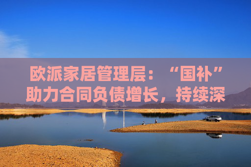 欧派家居管理层：“国补”助力合同负债增长，持续深耕存量房市场