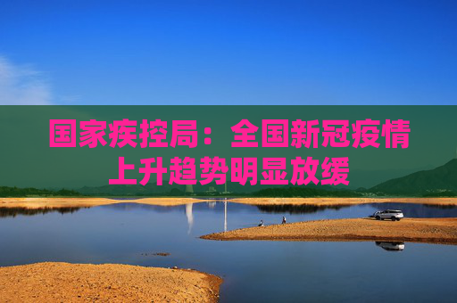 国家疾控局：全国新冠疫情上升趋势明显放缓