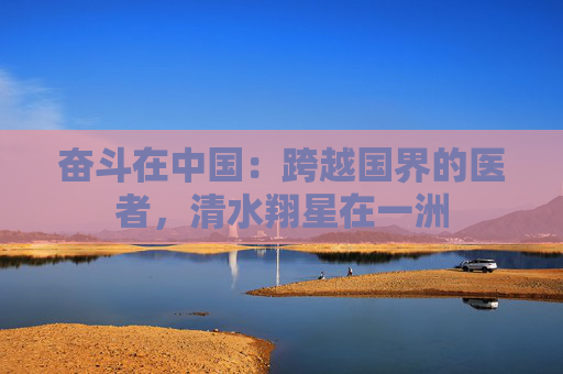 奋斗在中国：跨越国界的医者，清水翔星在一洲