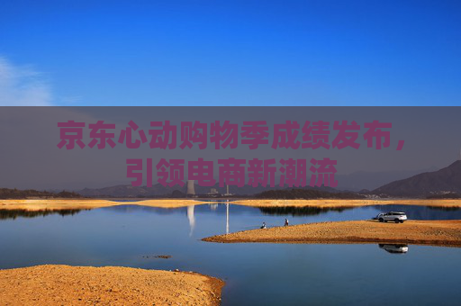 京东心动购物季成绩发布，引领电商新潮流