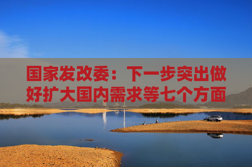 国家发改委：下一步突出做好扩大国内需求等七个方面工作