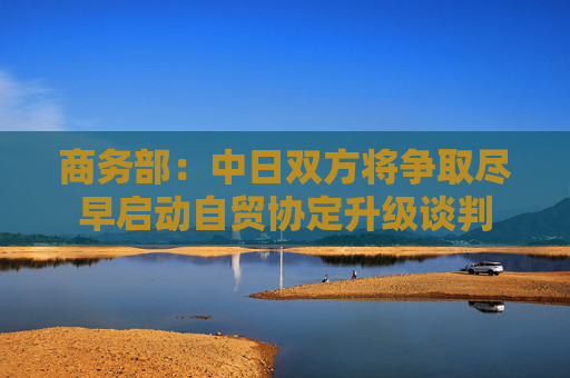 商务部：中日双方将争取尽早启动自贸协定升级谈判