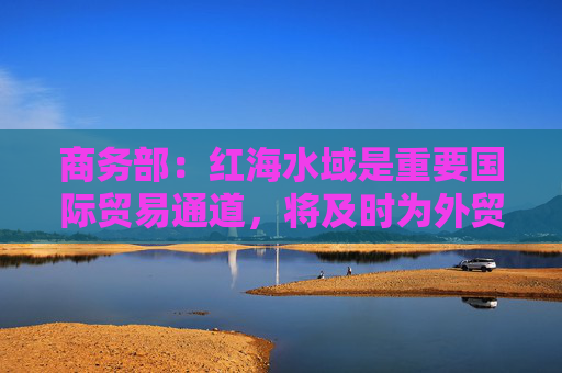 商务部：红海水域是重要国际贸易通道，将及时为外贸企业提供支持帮助