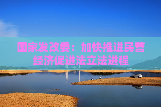 国家发改委：加快推进民营经济促进法立法进程
