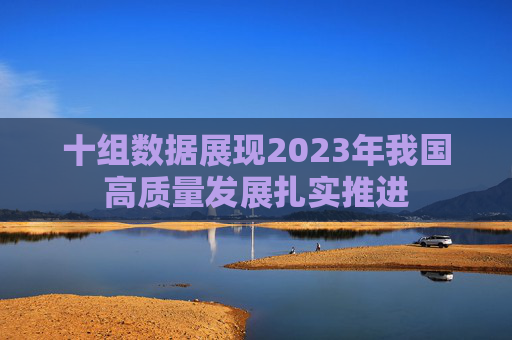 十组数据展现2023年我国高质量发展扎实推进