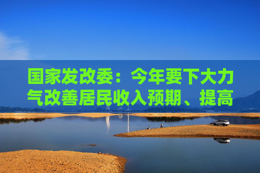 国家发改委：今年要下大力气改善居民收入预期、提高消费能力、增强消费意愿