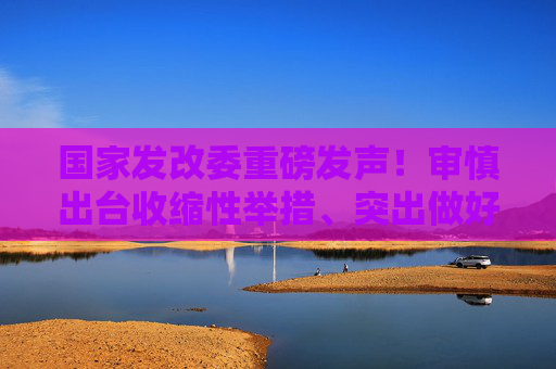 国家发改委重磅发声！审慎出台收缩性举措、突出做好7方面工作