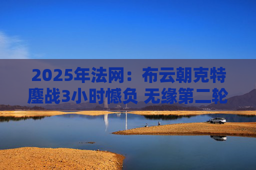 2025年法网：布云朝克特鏖战3小时憾负 无缘第二轮