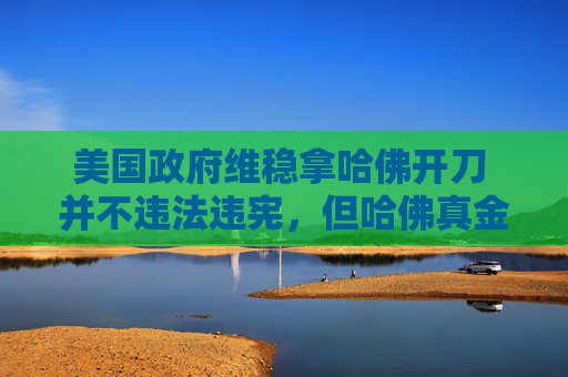 美国政府维稳拿哈佛开刀 并不违法违宪，但哈佛真金不怕火炼