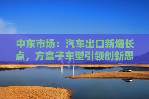 中东市场：汽车出口新增长点，方盒子车型引领创新思路