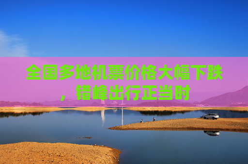 全国多地机票价格大幅下跌，错峰出行正当时