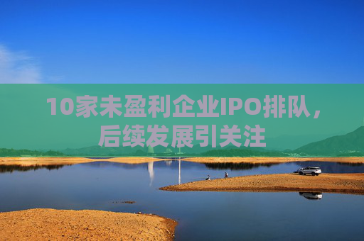 10家未盈利企业IPO排队，后续发展引关注