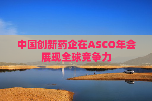 中国创新药企在ASCO年会展现全球竞争力