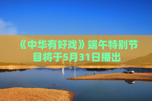 《中华有好戏》端午特别节目将于5月31日播出
