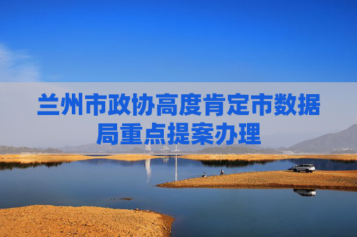 兰州市政协高度肯定市数据局重点提案办理