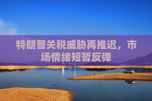 特朗普关税威胁再推迟，市场情绪短暂反弹