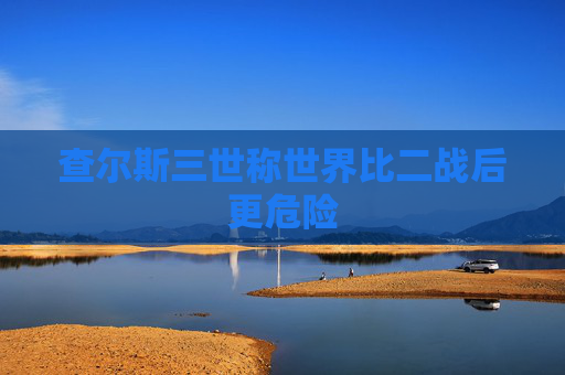 查尔斯三世称世界比二战后更危险