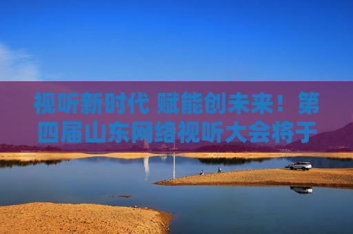视听新时代 赋能创未来！第四届山东网络视听大会将于今晚开幕
