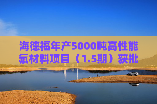 海德福年产5000吨高性能氟材料项目（1.5期）获批！