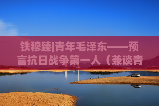 铁穆臻|青年毛泽东——预言抗日战争第一人（兼谈青年时期主席惊人的认识深度和重要预言）