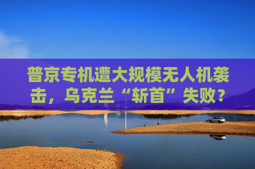 普京专机遭大规模无人机袭击，乌克兰“斩首”失败？