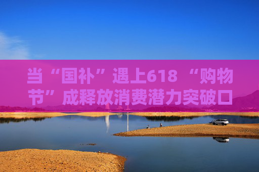 当“国补”遇上618 “购物节”成释放消费潜力突破口