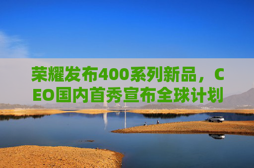 荣耀发布400系列新品，CEO国内首秀宣布全球计划