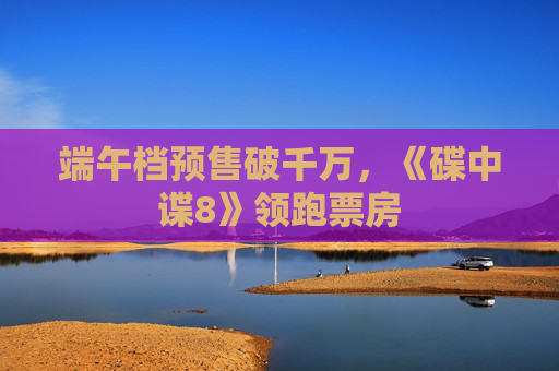 端午档预售破千万，《碟中谍8》领跑票房