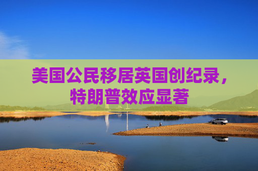 美国公民移居英国创纪录，特朗普效应显著