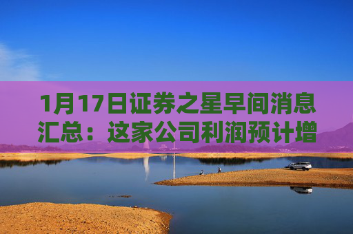 1月17日证券之星早间消息汇总：这家公司利润预计增长超十倍