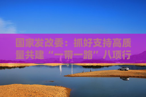 国家发改委：抓好支持高质量共建“一带一路”八项行动的落实落地