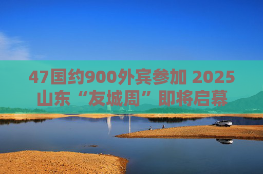 47国约900外宾参加 2025山东“友城周”即将启幕