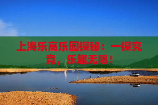 上海乐高乐园探秘：一探究竟，乐趣无限！