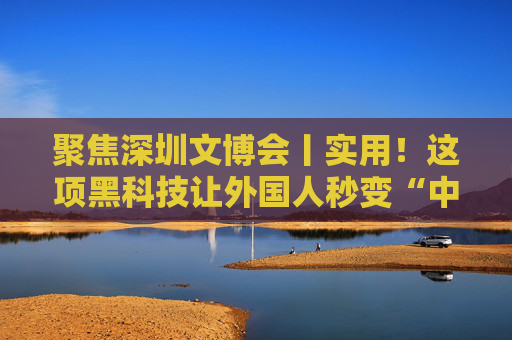 聚焦深圳文博会丨实用！这项黑科技让外国人秒变“中文通”