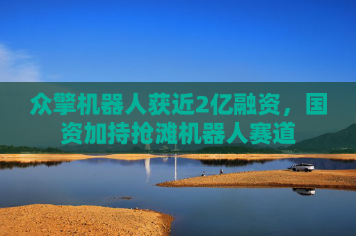 众擎机器人获近2亿融资，国资加持抢滩机器人赛道