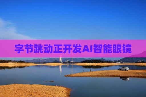字节跳动正开发AI智能眼镜