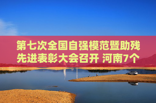 第七次全国自强模范暨助残先进表彰大会召开 河南7个集体和12名个人受表彰