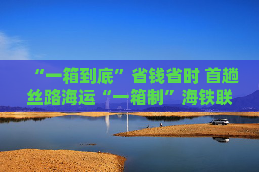 “一箱到底”省钱省时 首趟丝路海运“一箱制”海铁联运专列开行