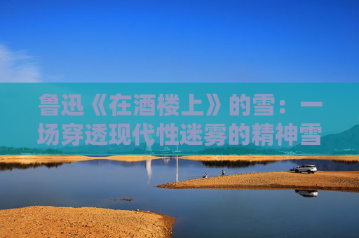 鲁迅《在酒楼上》的雪：一场穿透现代性迷雾的精神雪崩