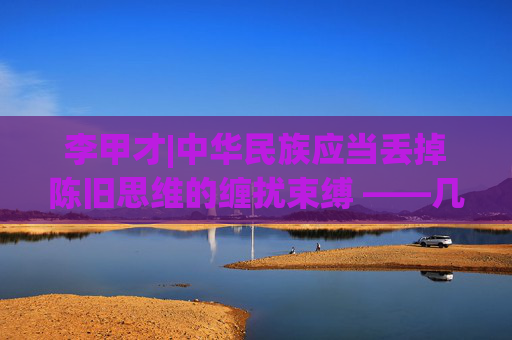 李甲才|中华民族应当丢掉陈旧思维的缠扰束缚 ——几千年该有些体验提高思想认识的极端重要性了深刻理解“社革”范畴的深度广度