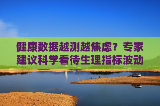 健康数据越测越焦虑？专家建议科学看待生理指标波动