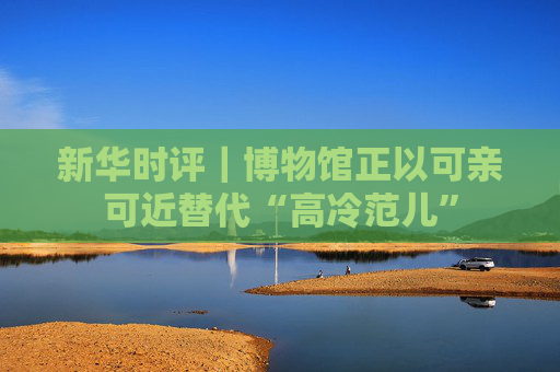 新华时评｜博物馆正以可亲可近替代“高冷范儿”